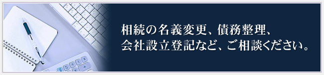 相続の名義変更、債務整理、会社設立登記など、ご相談ください。